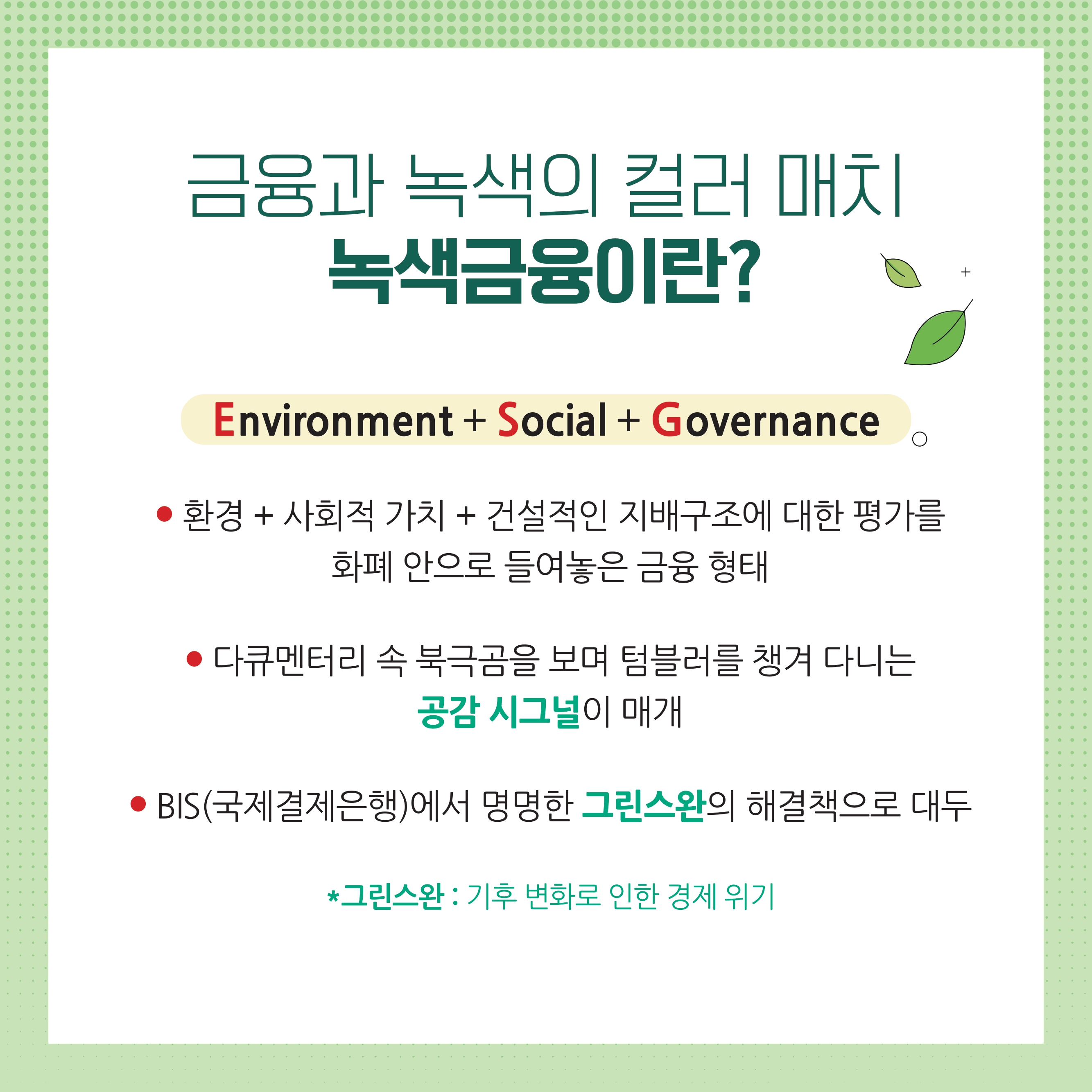 금융과 녹색의 컬러 매치 녹색금융이란? ● 환경 + 사회적 가치 + 건설적인 지배구조에 대한 평가를 화폐 안으로 들여놓은 금융 형태 ● 다큐멘터리 속 북극곰을 보며 텀블러를 챙겨 다니는 공감 시그널이 매개 ● BIS(국제결제은행)에서 명명한 그린스완의 해결책으로 대두 *그린스완 : 기후 변화로 인한 경제 위기